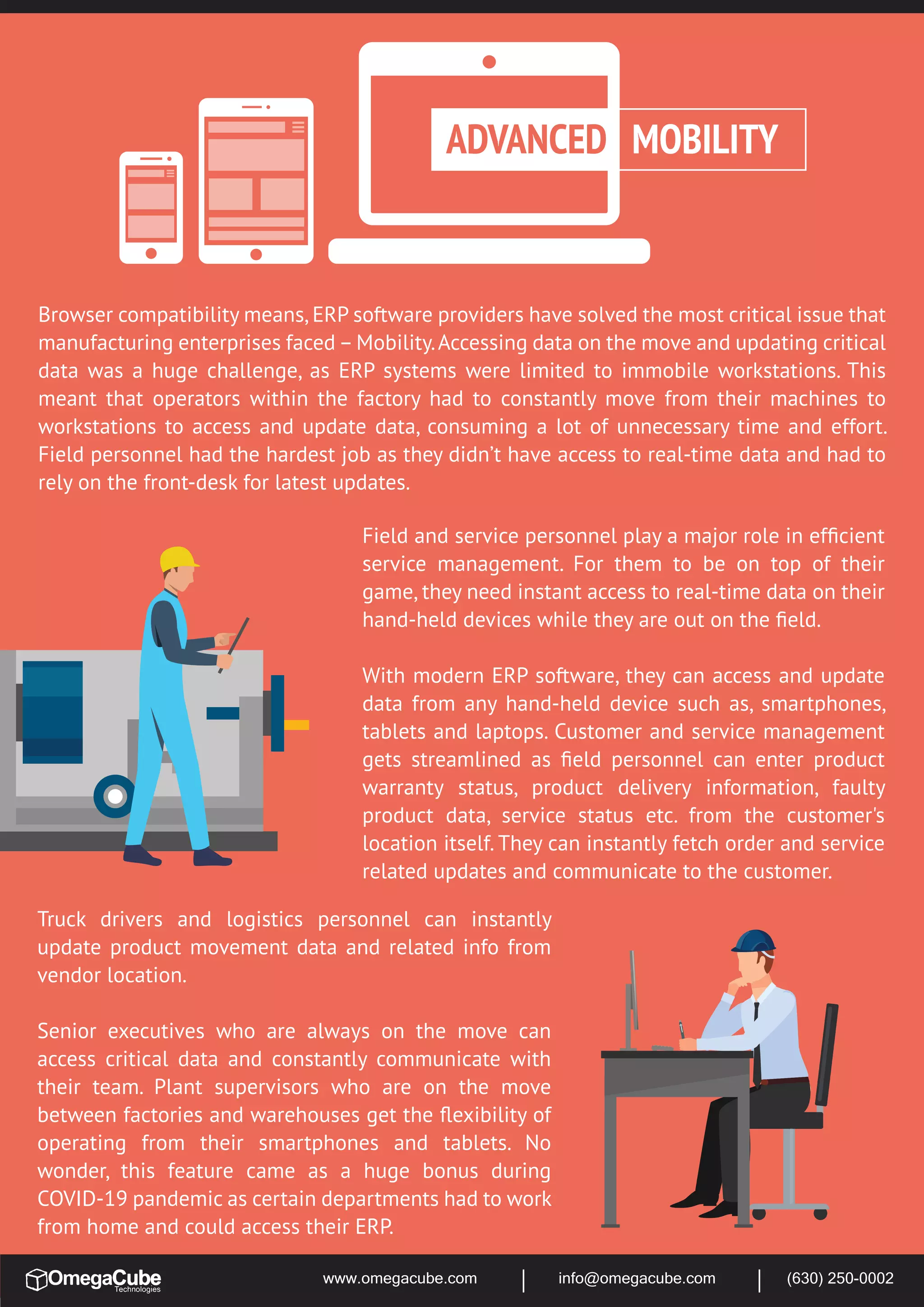 www.omegacube.com info@omegacube.com (630) 250-0002
Browser compatibility means,ERP software providers have solved the most critical issue that
manufacturing enterprises faced –Mobility.Accessing data on the move and updating critical
data was a huge challenge, as ERP systems were limited to immobile workstations. This
meant that operators within the factory had to constantly move from their machines to
workstations to access and update data, consuming a lot of unnecessary time and effort.
Field personnel had the hardest job as they didn’t have access to real-time data and had to
rely on the front-desk for latest updates.
ADVANCED MOBILITY
Field and service personnel play a major role in efﬁcient
service management. For them to be on top of their
game, they need instant access to real-time data on their
hand-held devices while they are out on the ﬁeld.
With modern ERP software, they can access and update
data from any hand-held device such as, smartphones,
tablets and laptops. Customer and service management
gets streamlined as ﬁeld personnel can enter product
warranty status, product delivery information, faulty
product data, service status etc. from the customer's
location itself. They can instantly fetch order and service
related updates and communicate to the customer.
Truck drivers and logistics personnel can instantly
update product movement data and related info from
vendor location.
Senior executives who are always on the move can
access critical data and constantly communicate with
their team. Plant supervisors who are on the move
between factories and warehouses get the ﬂexibility of
operating from their smartphones and tablets. No
wonder, this feature came as a huge bonus during
COVID-19 pandemic as certain departments had to work
from home and could access their ERP.
 