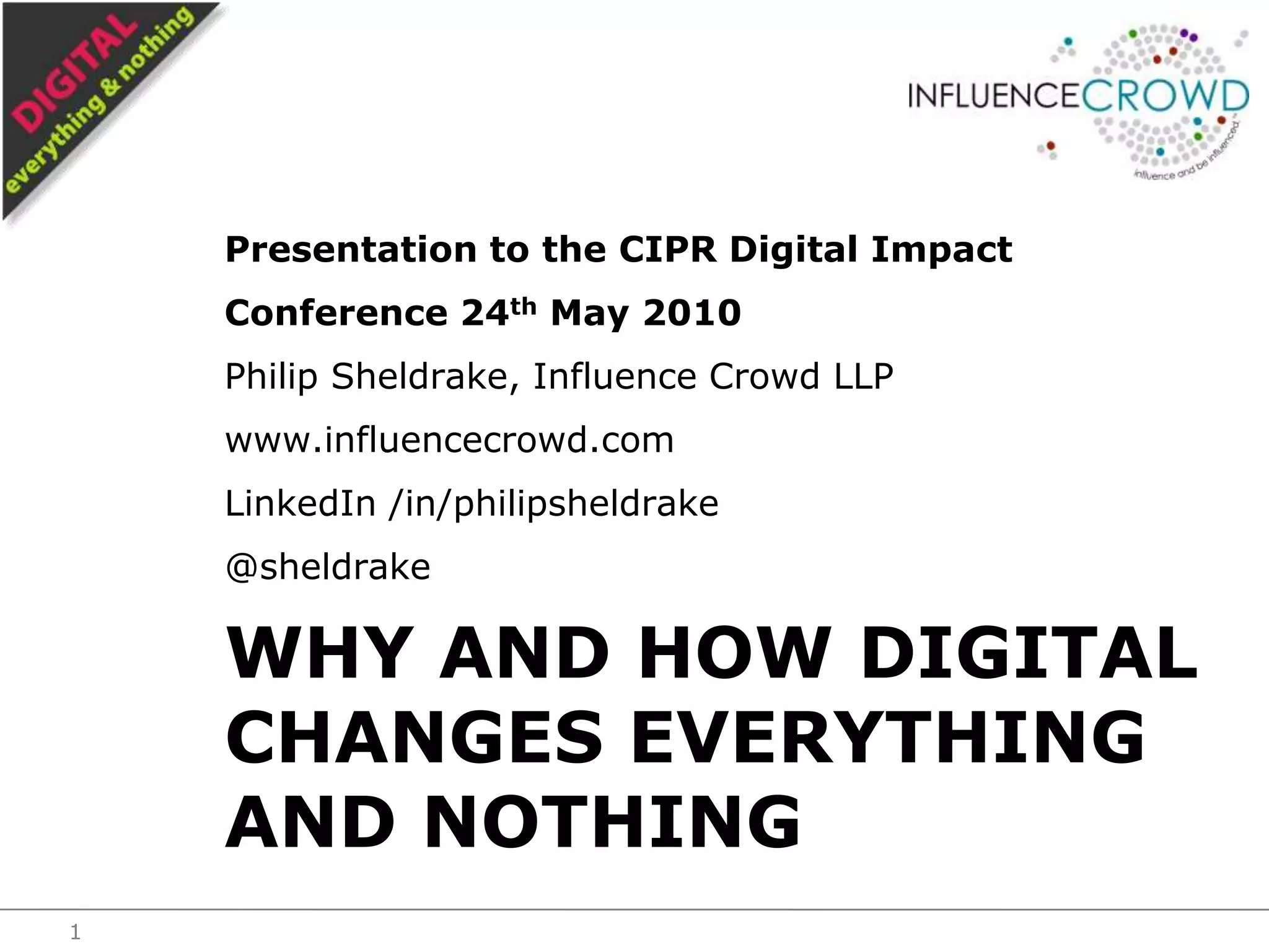 Presentation to the CIPR Digital Impact Conference 24th May 2010Philip Sheldrake, Influence Crowd LLPwww.influencecrowd.comLinkedIn /in/philipsheldrake@sheldrakeWhy and how digital changes everything and nothing1