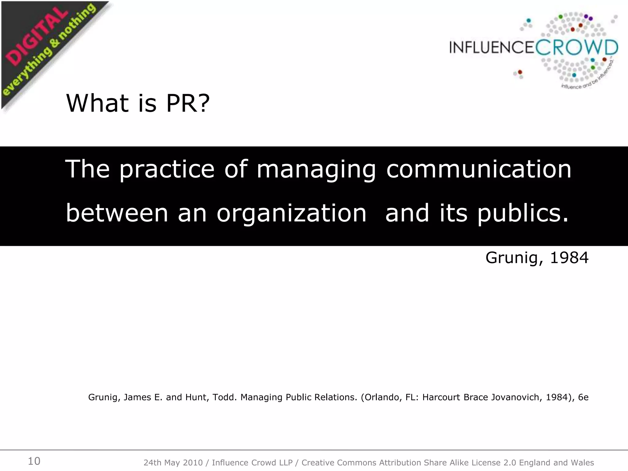 The practice of managing communication between an organization  and its publics.Grunig, 1984Grunig, James E. and Hunt, Todd. Managing Public Relations. (Orlando, FL: Harcourt Brace Jovanovich, 1984), 6eWhat is PR?24th May 2010 / Influence Crowd LLP / Creative Commons Attribution Share Alike License 2.0 England and Wales10