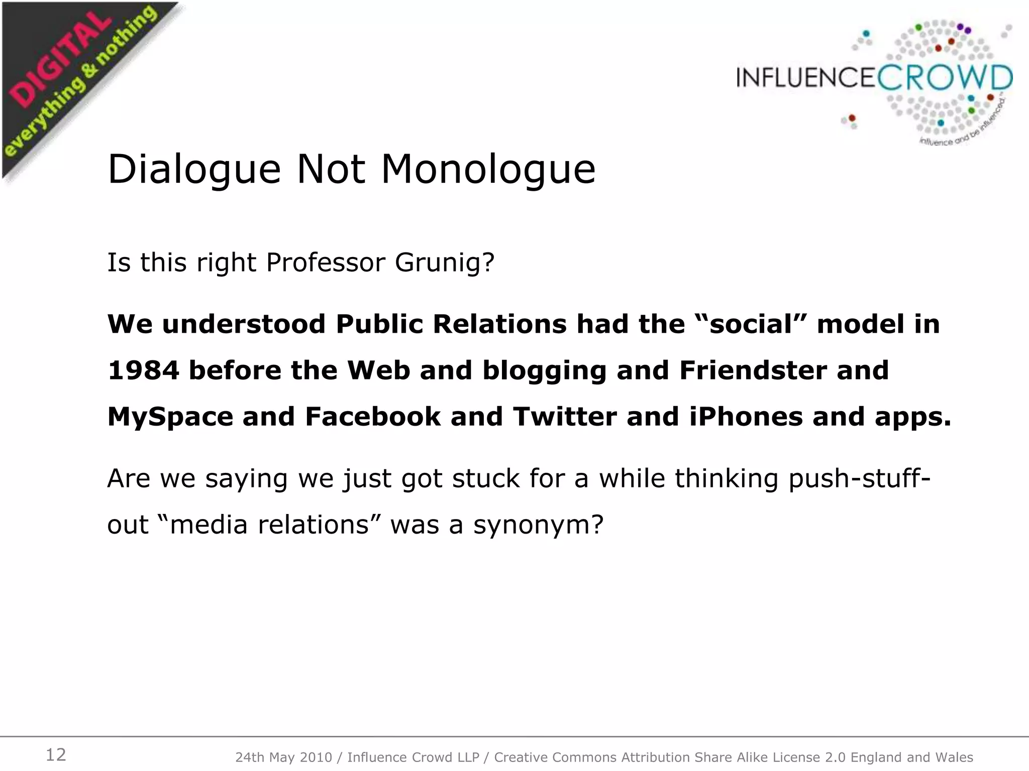 Is this right Professor Grunig? We understood Public Relations had the “social” model in 1984 before the Web and blogging and Friendster and MySpace and Facebook and Twitter and iPhones and apps.Are we saying we just got stuck for a while thinking push-stuff-out “media relations” was a synonym?Dialogue Not Monologue24th May 2010 / Influence Crowd LLP / Creative Commons Attribution Share Alike License 2.0 England and Wales12
