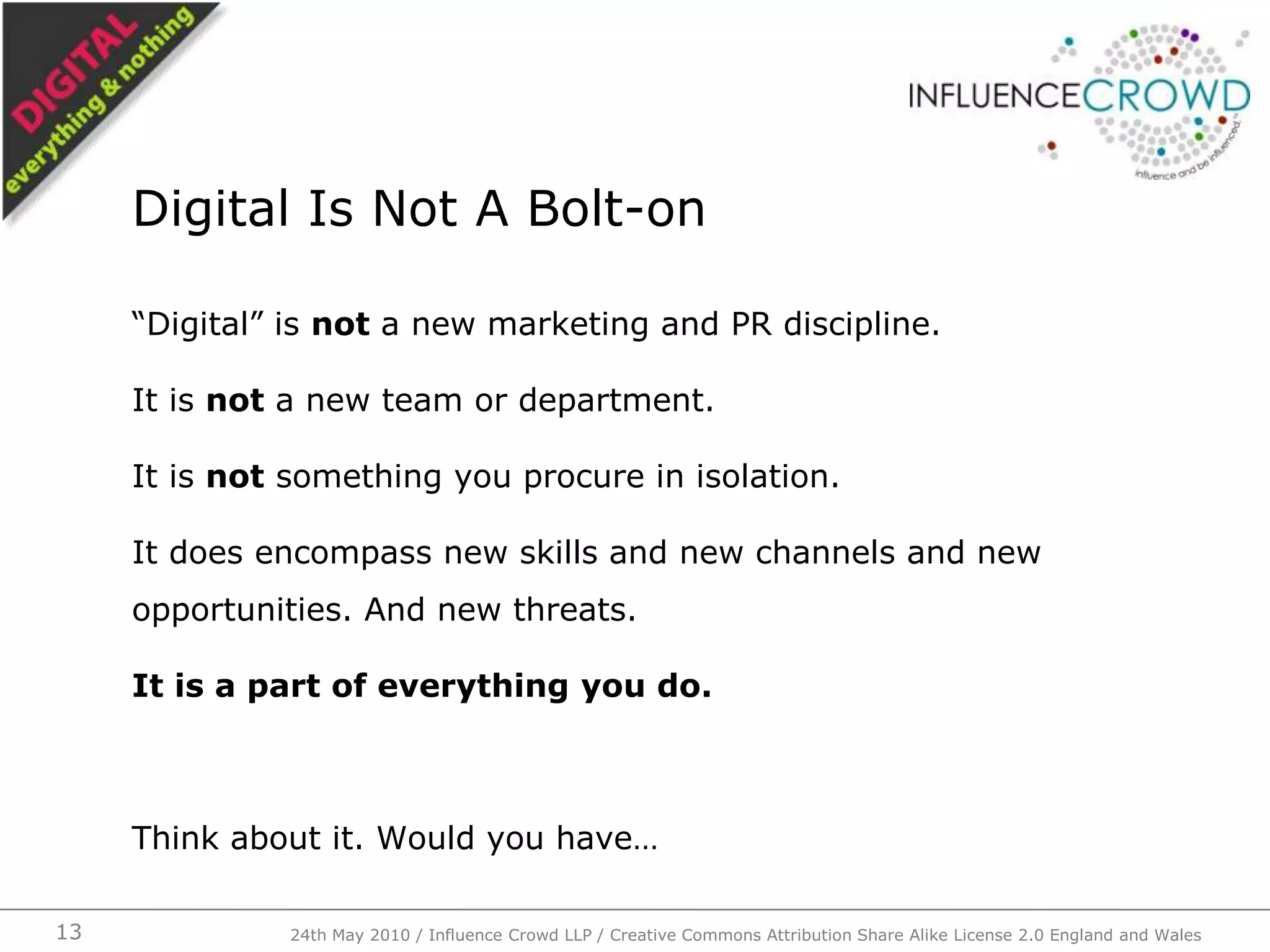 “Digital” is not a new marketing and PR discipline.It is not a new team or department.It is not something you procure in isolation.It does encompass new skills and new channels and new opportunities. And new threats.It is a part of everything you do.Think about it. Would you have…Digital Is Not A Bolt-on24th May 2010 / Influence Crowd LLP / Creative Commons Attribution Share Alike License 2.0 England and Wales13