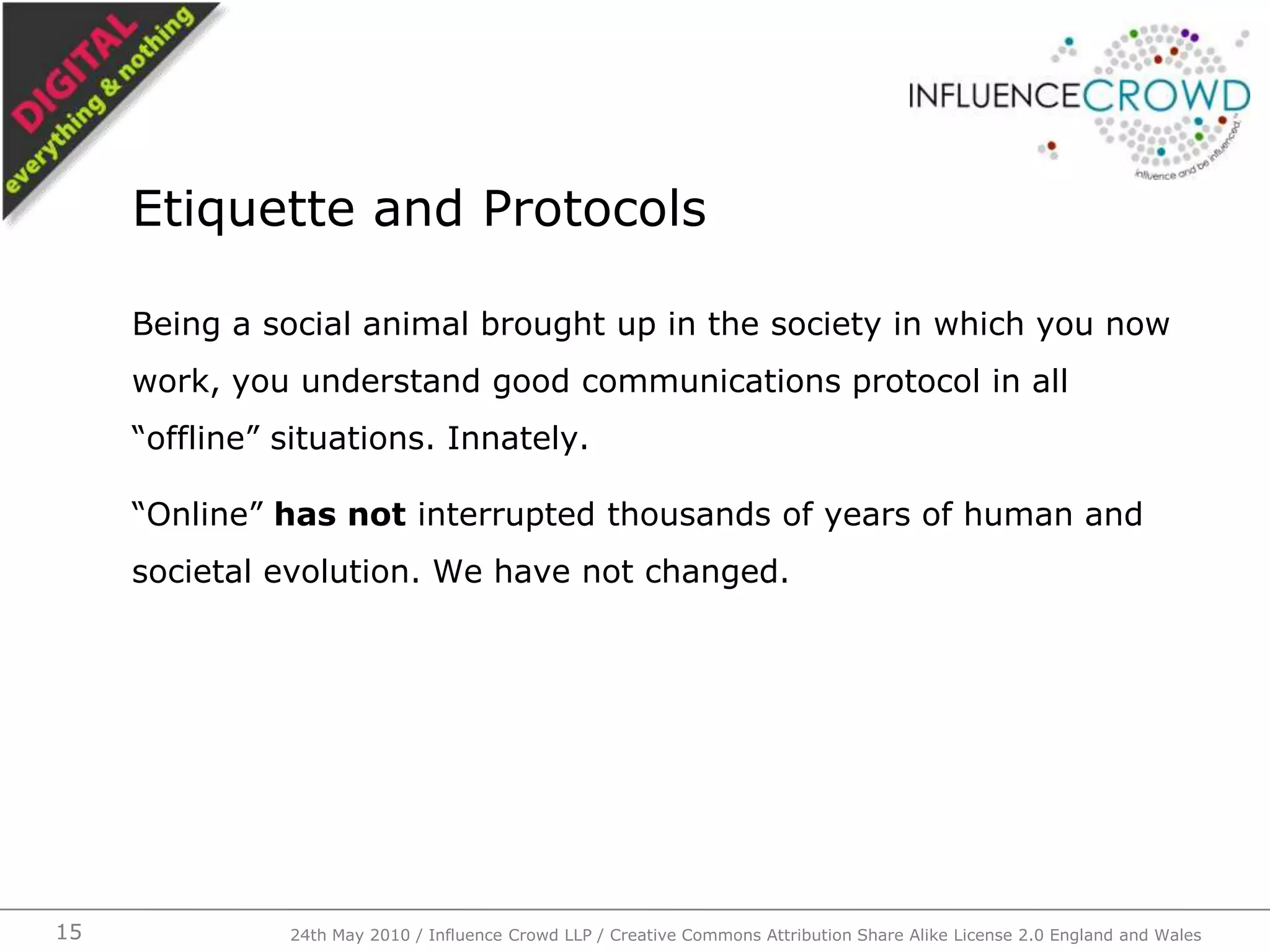 Being a social animal brought up in the society in which you now work, you understand good communications protocol in all “offline” situations. Innately.“Online” has not interrupted thousands of years of human and societal evolution. We have not changed.Etiquette and Protocols24th May 2010 / Influence Crowd LLP / Creative Commons Attribution Share Alike License 2.0 England and Wales15