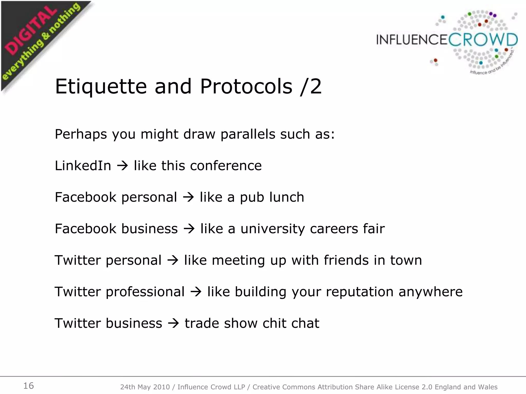 Perhaps you might draw parallels such as:LinkedIn  like this conferenceFacebook personal  like a pub lunchFacebook business  like a university careers fairTwitter personal  like meeting up with friends in townTwitter professional  like building your reputation anywhereTwitter business  trade show chit chatEtiquette and Protocols /224th May 2010 / Influence Crowd LLP / Creative Commons Attribution Share Alike License 2.0 England and Wales16