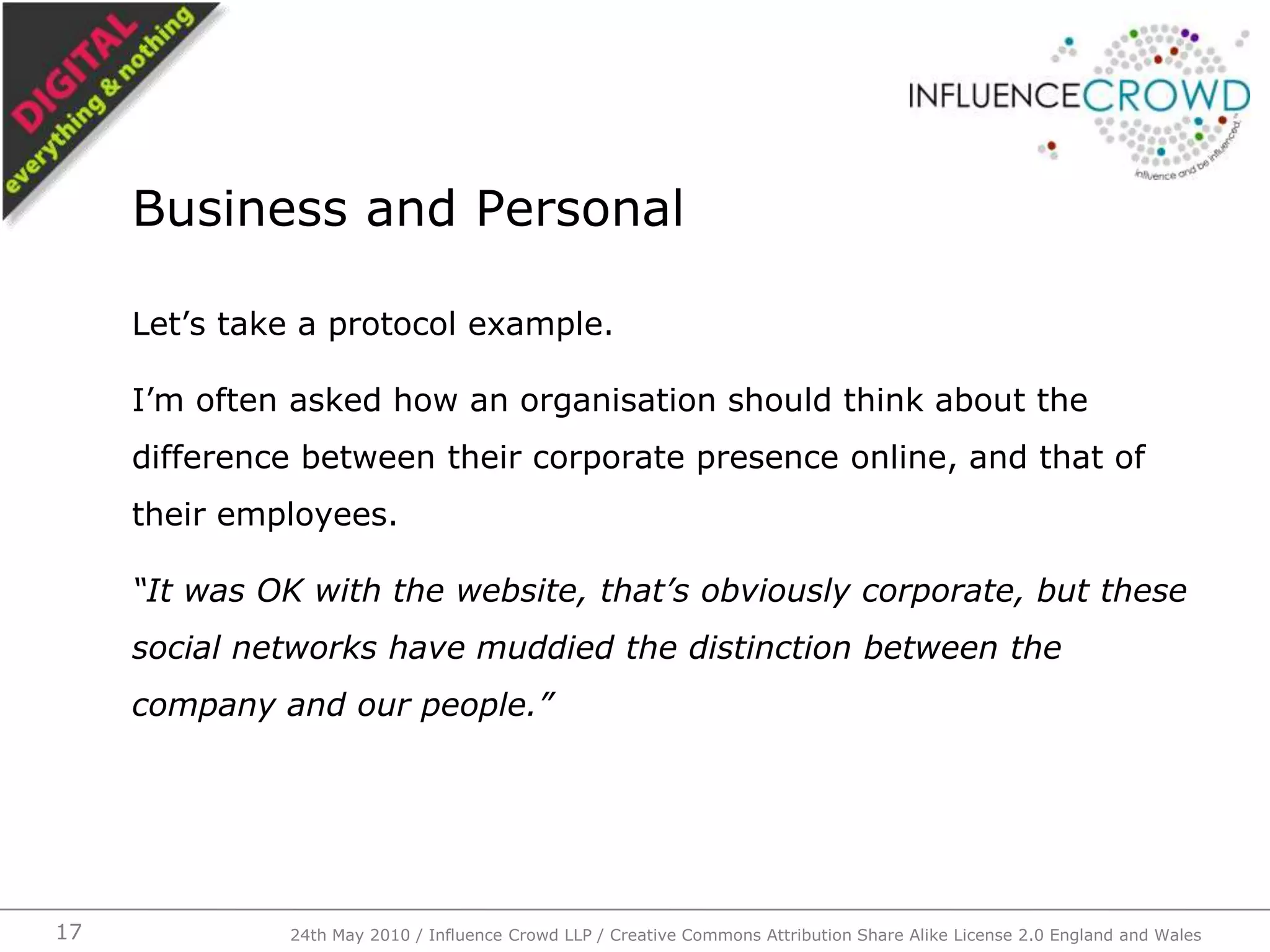 Let’s take a protocol example.I’m often asked how an organisation should think about the difference between their corporate presence online, and that of their employees.“It was OK with the website, that’s obviously corporate, but these social networks have muddied the distinction between the company and our people.”Business and Personal24th May 2010 / Influence Crowd LLP / Creative Commons Attribution Share Alike License 2.0 England and Wales17
