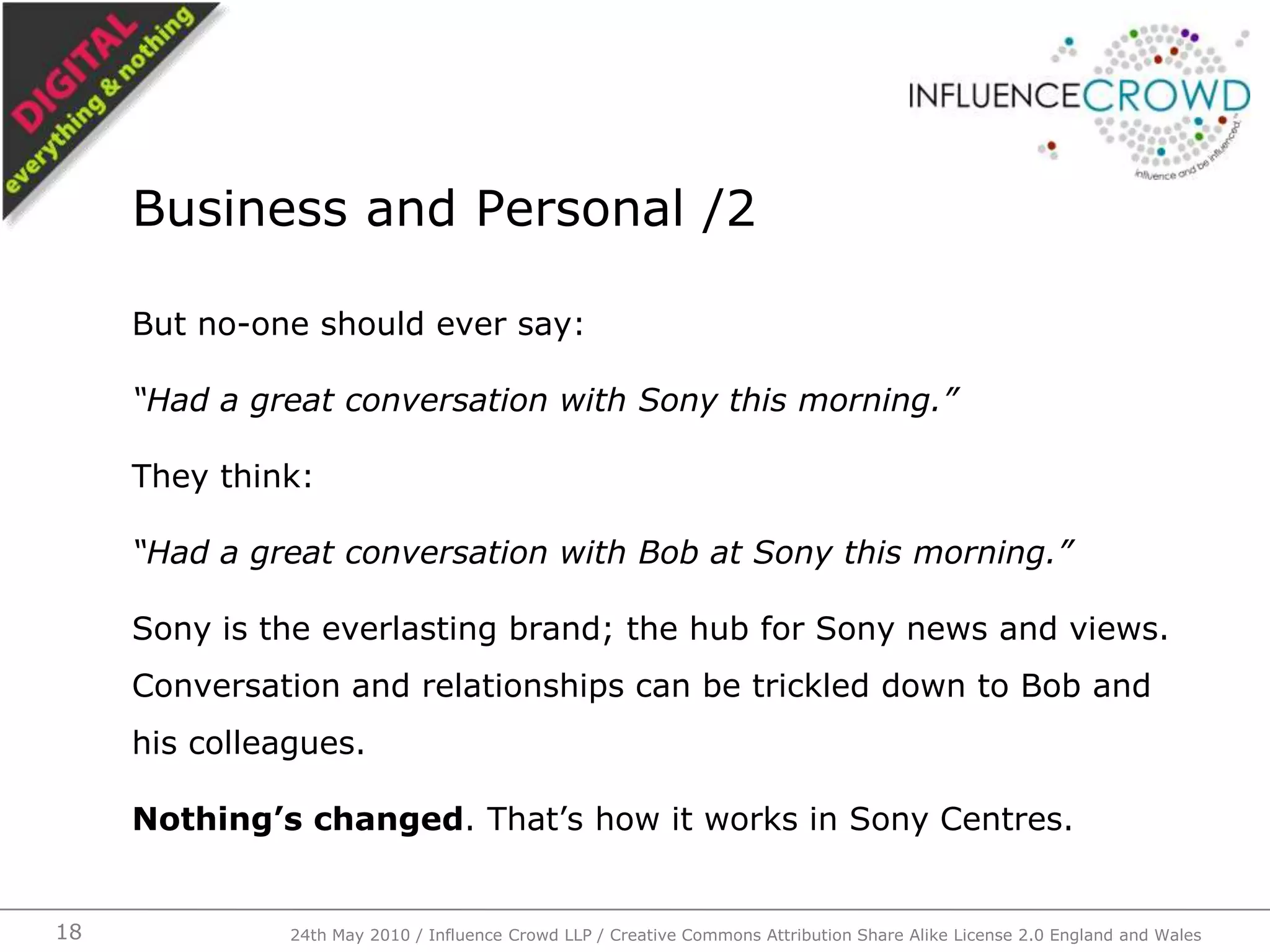 But no-one should ever say:“Had a great conversation with Sony this morning.”They think:“Had a great conversation with Bob at Sony this morning.”Sony is the everlasting brand; the hub for Sony news and views. Conversation and relationships can be trickled down to Bob and his colleagues.Nothing’s changed. That’s how it works in Sony Centres.Business and Personal /224th May 2010 / Influence Crowd LLP / Creative Commons Attribution Share Alike License 2.0 England and Wales18