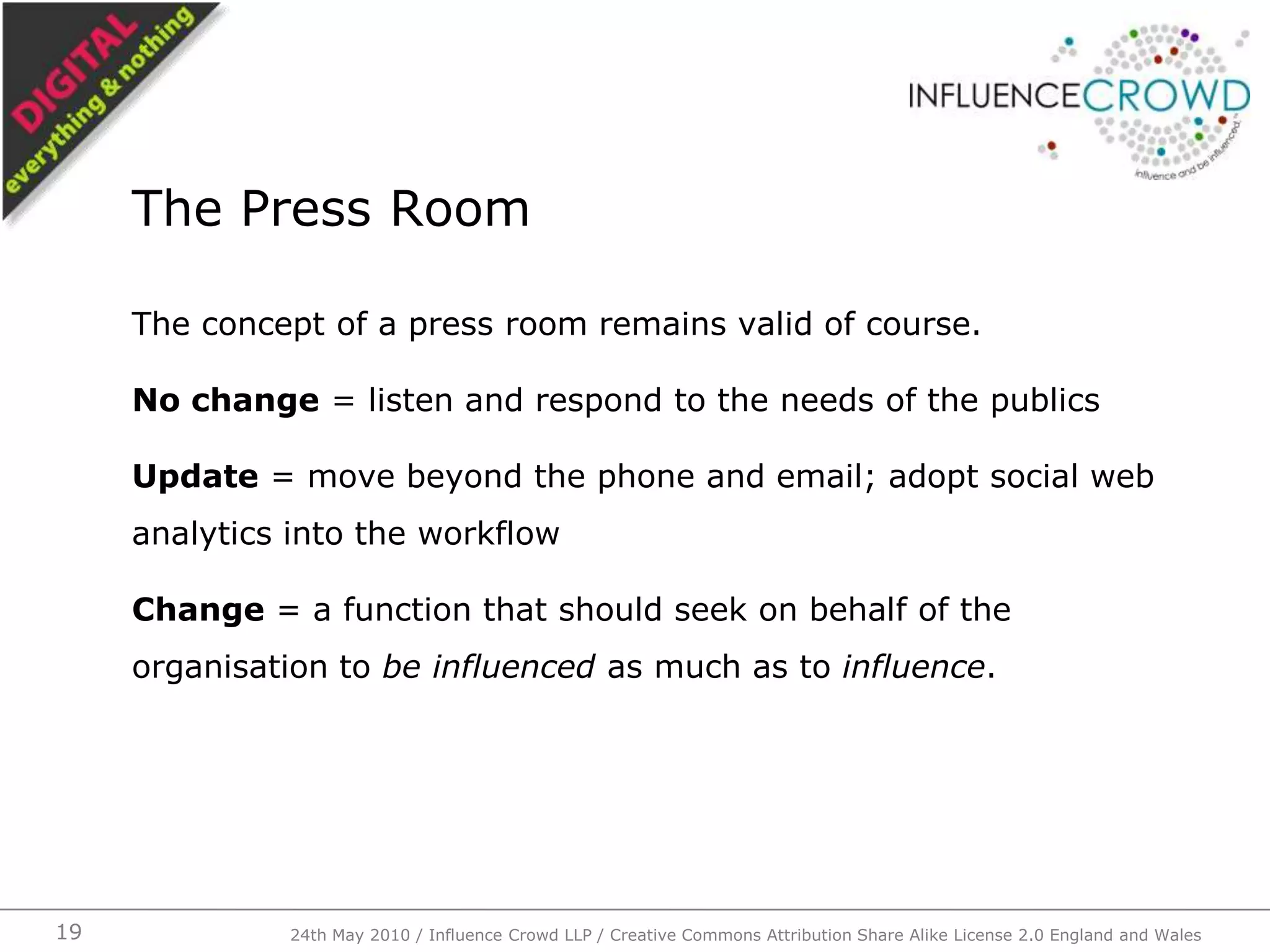 The concept of a press room remains valid of course.No change = listen and respond to the needs of the publicsUpdate = move beyond the phone and email; adopt social web analytics into the workflowChange = a function that should seek on behalf of the organisation to be influenced as much as to influence.The Press Room24th May 2010 / Influence Crowd LLP / Creative Commons Attribution Share Alike License 2.0 England and Wales19