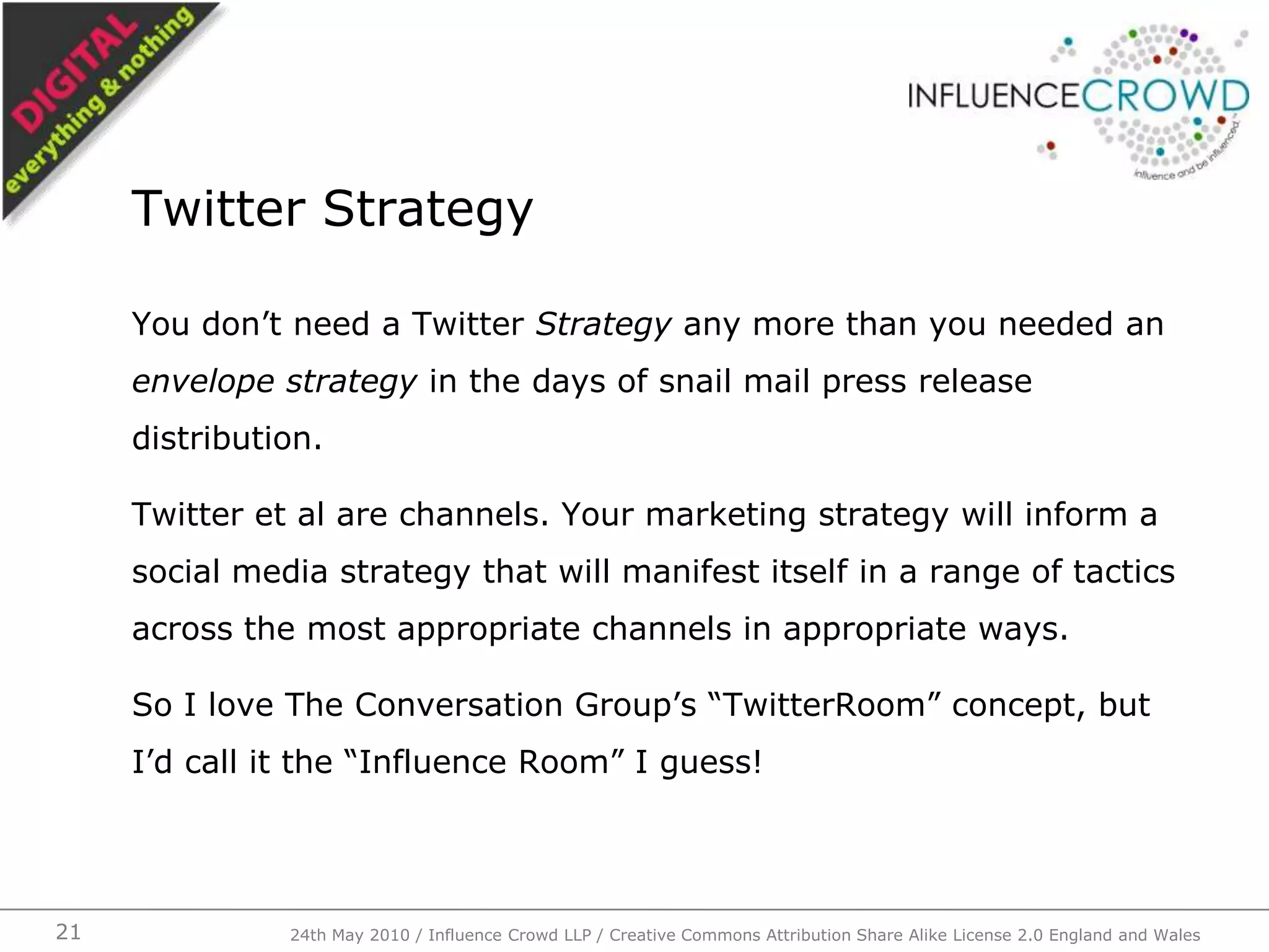 You don’t need a Twitter Strategy any more than you needed an envelope strategy in the days of snail mail press release distribution.Twitter et al are channels. Your marketing strategy will inform a social media strategy that will manifest itself in a range of tactics across the most appropriate channels in appropriate ways.So I love The Conversation Group’s “TwitterRoom” concept, but I’d call it the “Influence Room” I guess!Twitter Strategy24th May 2010 / Influence Crowd LLP / Creative Commons Attribution Share Alike License 2.0 England and Wales21