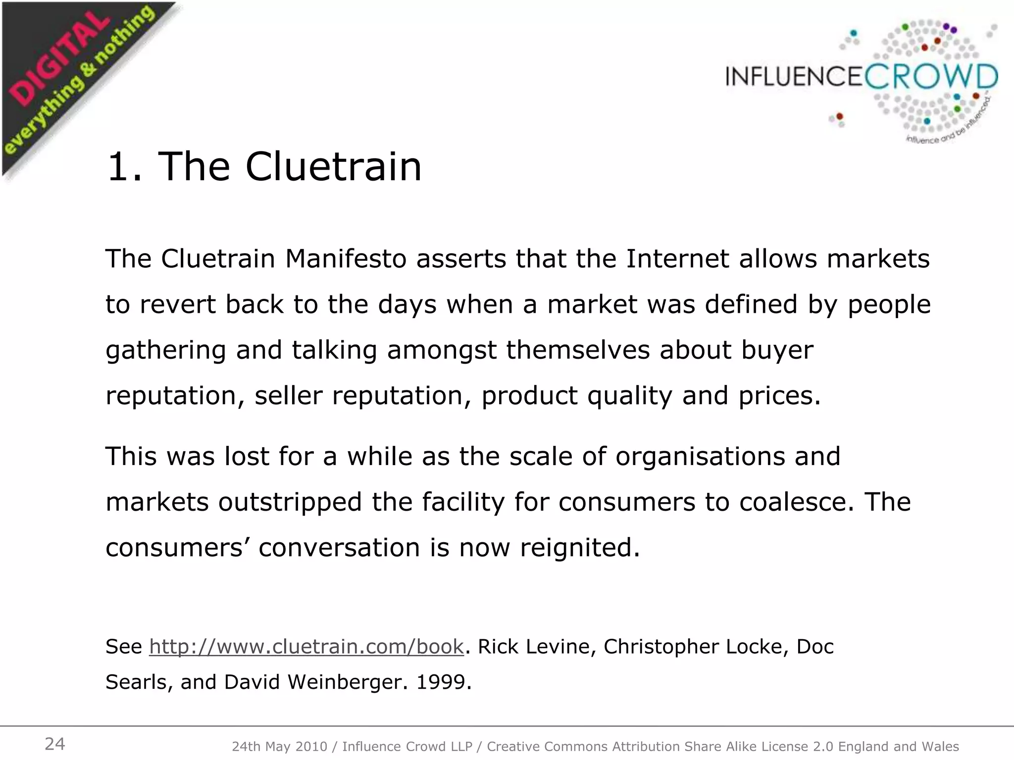 The Cluetrain Manifesto asserts that the Internet allows markets to revert back to the days when a market was defined by people gathering and talking amongst themselves about buyer reputation, seller reputation, product quality and prices.This was lost for a while as the scale of organisations and markets outstripped the facility for consumers to coalesce. The consumers’ conversation is now reignited.See http://www.cluetrain.com/book. Rick Levine, Christopher Locke, Doc Searls, and David Weinberger. 1999.1. The Cluetrain24th May 2010 / Influence Crowd LLP / Creative Commons Attribution Share Alike License 2.0 England and Wales24