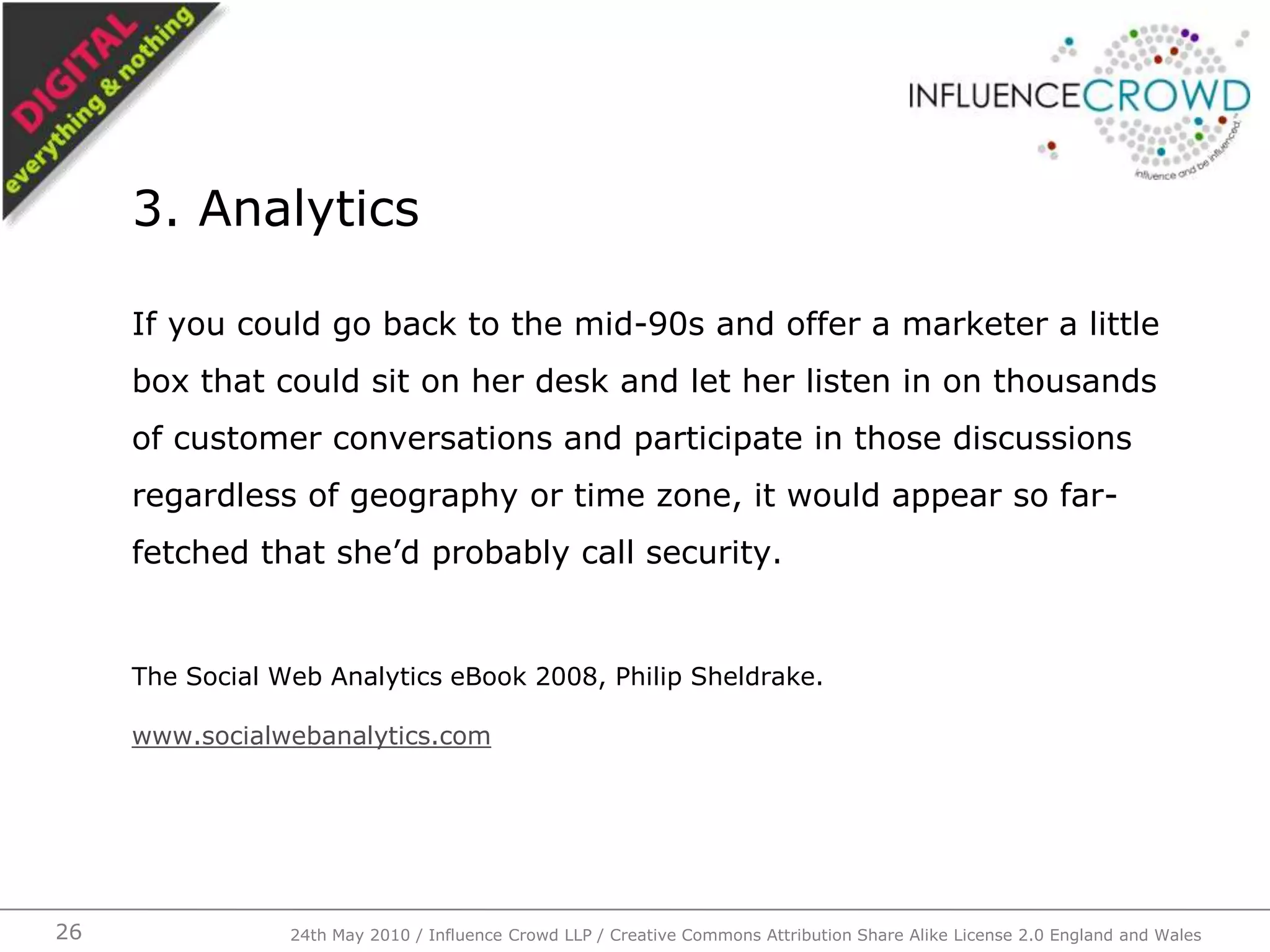 If you could go back to the mid-90s and offer a marketer a little box that could sit on her desk and let her listen in on thousands of customer conversations and participate in those discussions regardless of geography or time zone, it would appear so far- fetched that she’d probably call security.The Social Web Analytics eBook 2008, Philip Sheldrake.www.socialwebanalytics.com3. Analytics24th May 2010 / Influence Crowd LLP / Creative Commons Attribution Share Alike License 2.0 England and Wales26