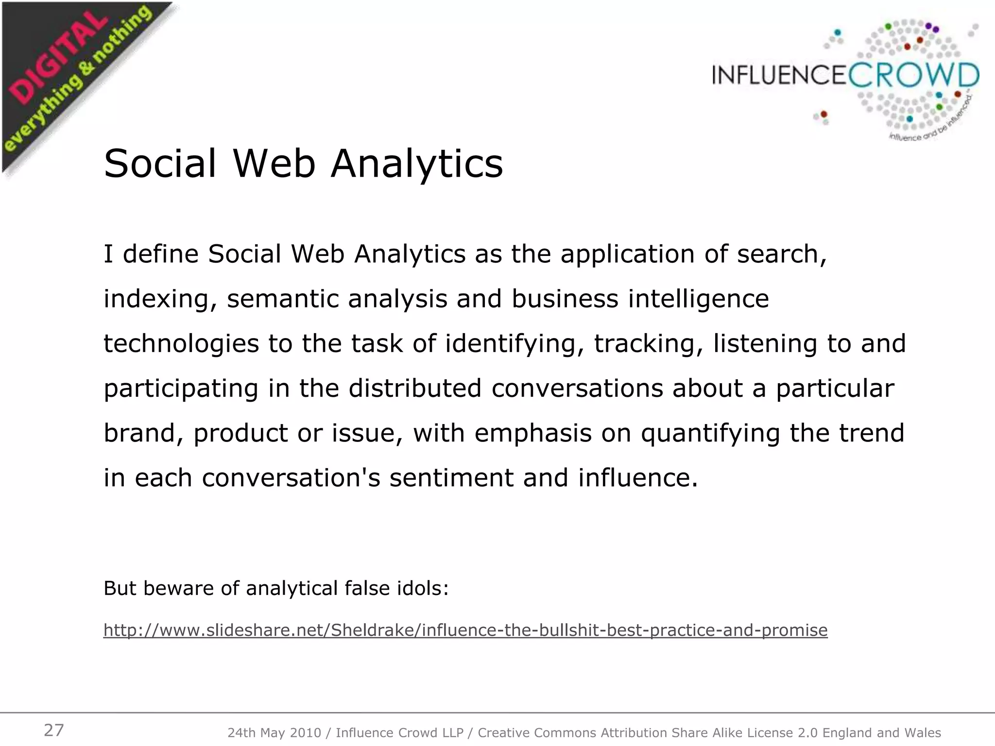I define Social Web Analytics as the application of search, indexing, semantic analysis and business intelligence technologies to the task of identifying, tracking, listening to and participating in the distributed conversations about a particular brand, product or issue, with emphasis on quantifying the trend in each conversation's sentiment and influence.But beware of analytical false idols:http://www.slideshare.net/Sheldrake/influence-the-bullshit-best-practice-and-promiseSocial Web Analytics24th May 2010 / Influence Crowd LLP / Creative Commons Attribution Share Alike License 2.0 England and Wales27