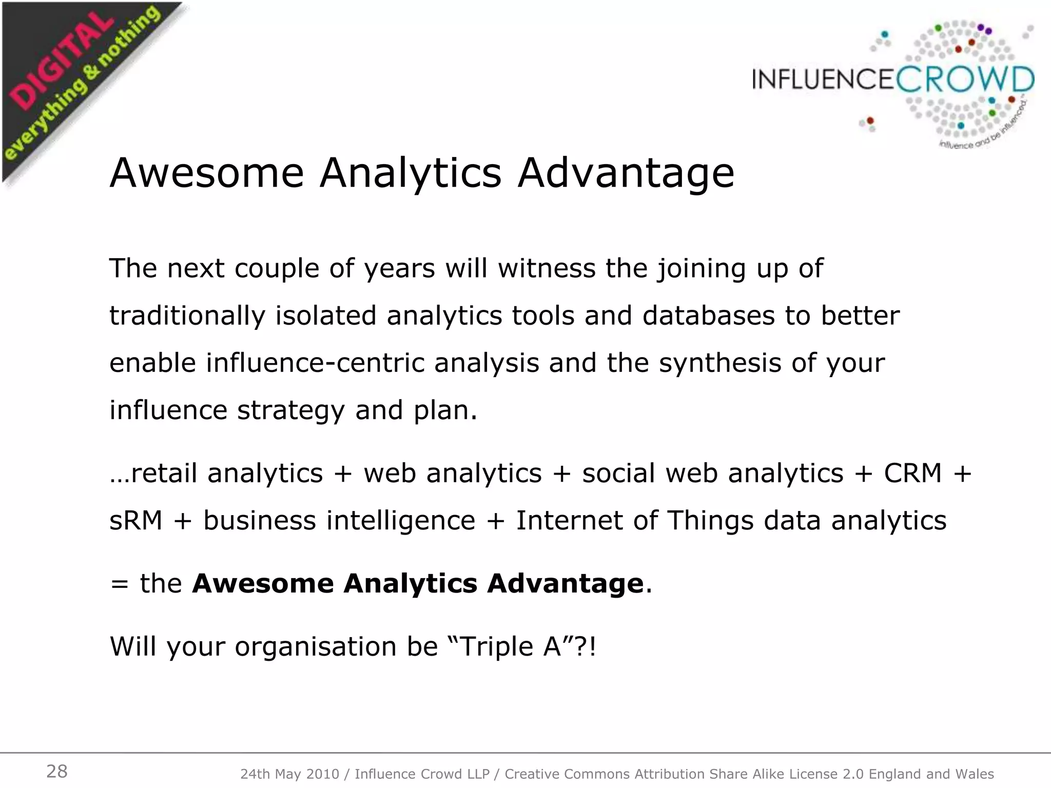The next couple of years will witness the joining up of traditionally isolated analytics tools and databases to better enable influence-centric analysis and the synthesis of your influence strategy and plan.…retail analytics + web analytics + social web analytics + CRM + sRM + business intelligence + Internet of Things data analytics= the Awesome Analytics Advantage.Will your organisation be “Triple A”?!Awesome Analytics Advantage24th May 2010 / Influence Crowd LLP / Creative Commons Attribution Share Alike License 2.0 England and Wales28