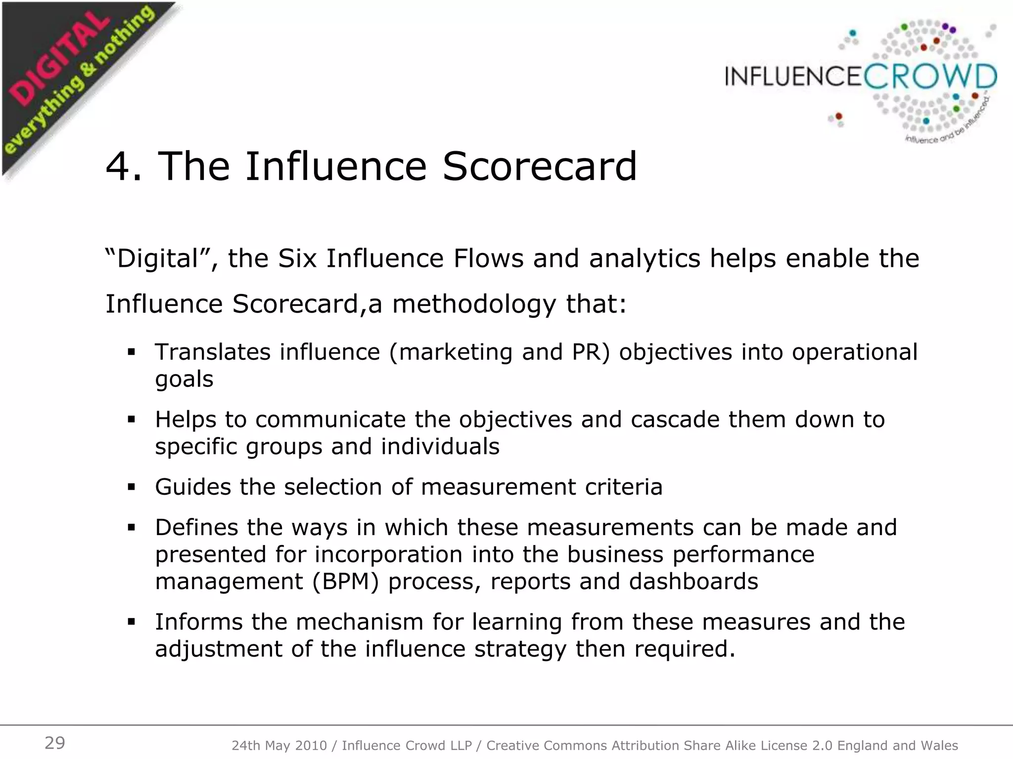 “Digital”, the Six Influence Flows and analytics helps enable the Influence Scorecard,a methodology that:Translates influence (marketing and PR) objectives into operational goalsHelps to communicate the objectives and cascade them down to specific groups and individualsGuides the selection of measurement criteriaDefines the ways in which these measurements can be made and presented for incorporation into the business performance management (BPM) process, reports and dashboardsInforms the mechanism for learning from these measures and the adjustment of the influence strategy then required.4. The Influence Scorecard24th May 2010 / Influence Crowd LLP / Creative Commons Attribution Share Alike License 2.0 England and Wales29