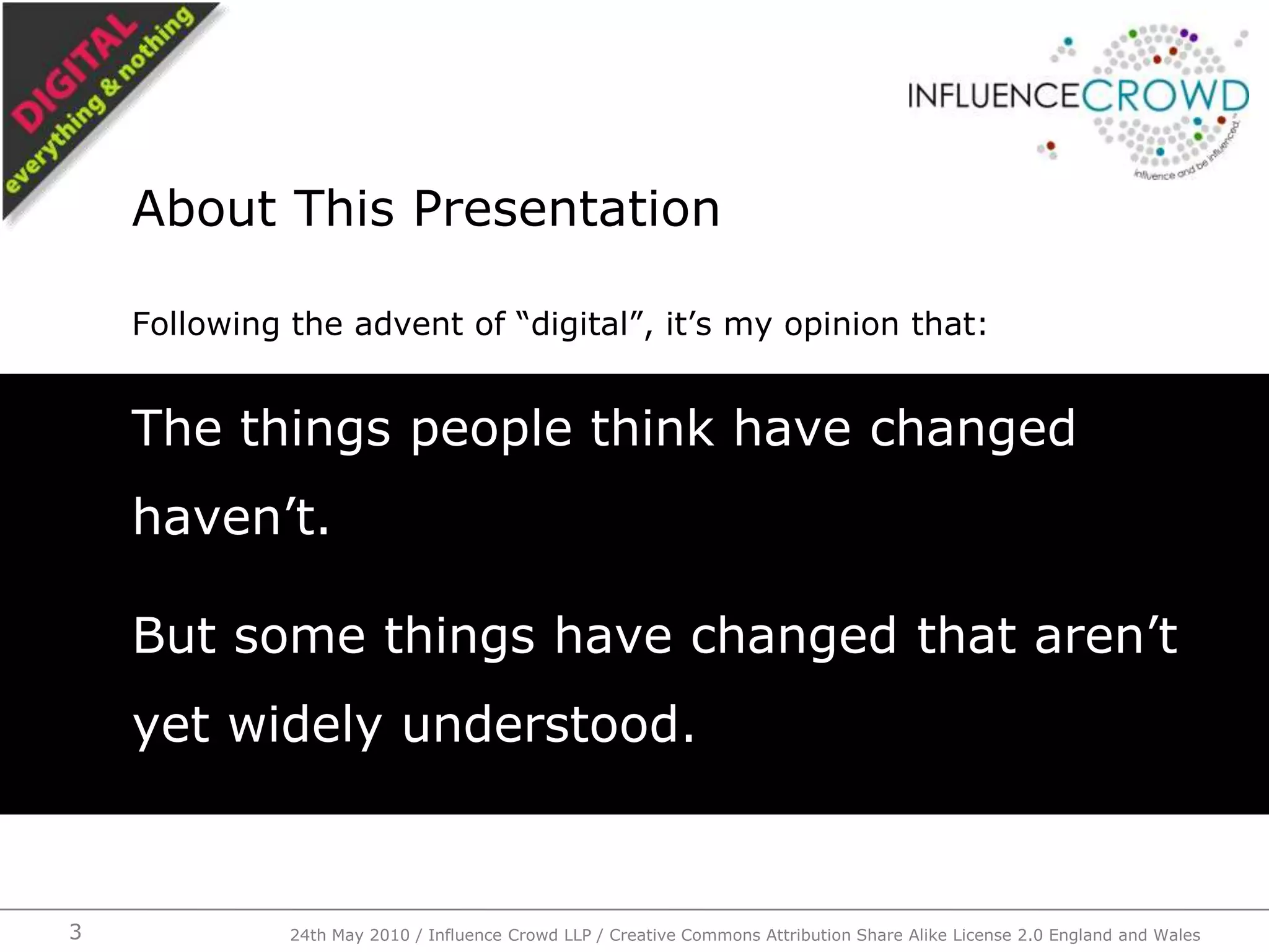 Following the advent of “digital”, it’s my opinion that:The things people think have changed haven’t.But some things have changed that aren’t yet widely understood.About This Presentation24th May 2010 / Influence Crowd LLP / Creative Commons Attribution Share Alike License 2.0 England and Wales3
