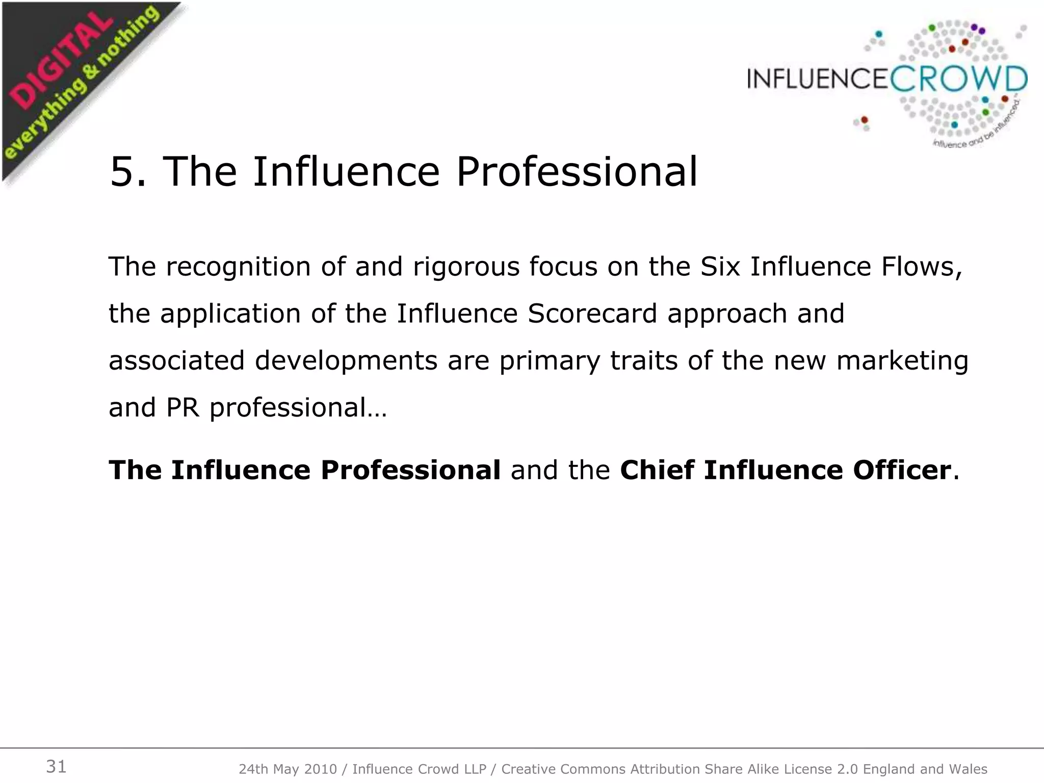The recognition of and rigorous focus on the Six Influence Flows, the application of the Influence Scorecard approach and associated developments are primary traits of the new marketing and PR professional…The Influence Professional and the Chief Influence Officer.5. The Influence Professional24th May 2010 / Influence Crowd LLP / Creative Commons Attribution Share Alike License 2.0 England and Wales31