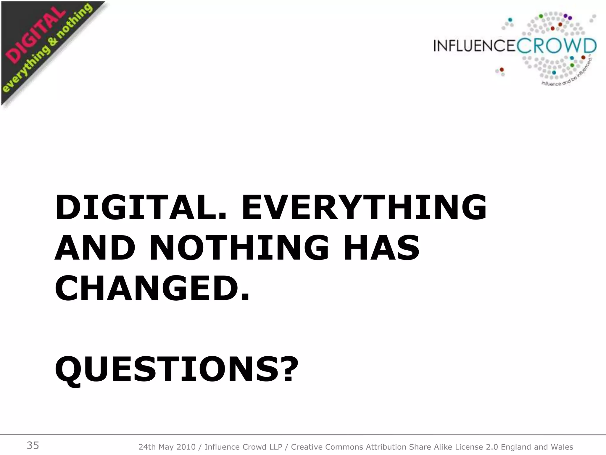 Digital. Everything and nothing has changed.Questions?3524th May 2010 / Influence Crowd LLP / Creative Commons Attribution Share Alike License 2.0 England and Wales