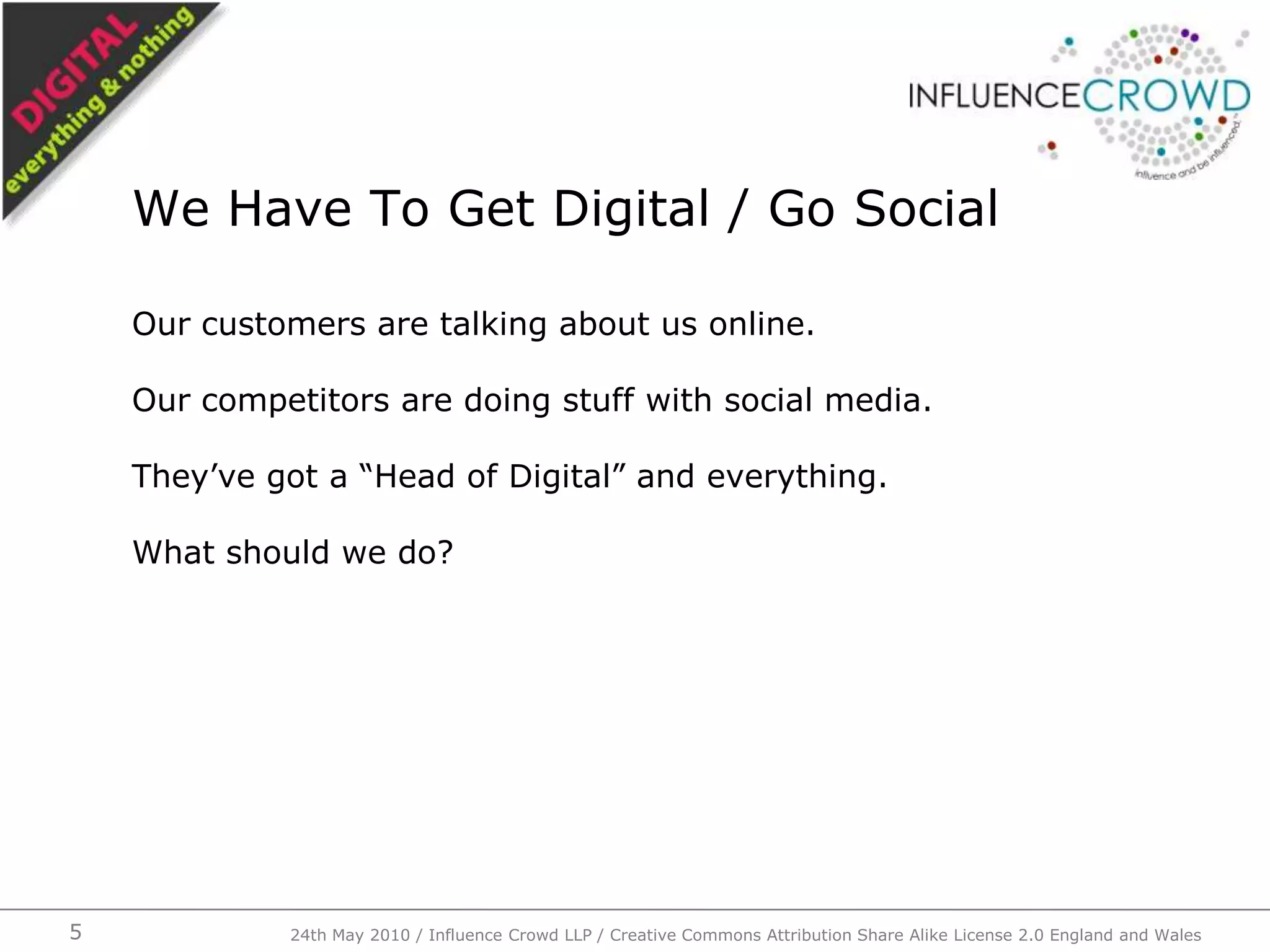 Our customers are talking about us online.Our competitors are doing stuff with social media.They’ve got a “Head of Digital” and everything.What should we do?We Have To Get Digital / Go Social24th May 2010 / Influence Crowd LLP / Creative Commons Attribution Share Alike License 2.0 England and Wales5