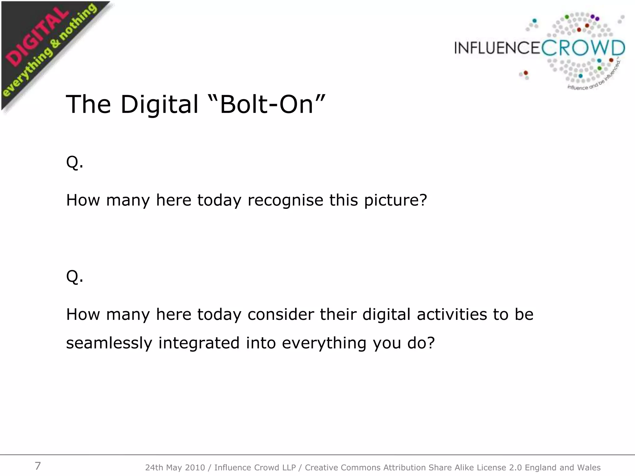 Q.How many here today recognise this picture?Q.How many here today consider their digital activities to be seamlessly integrated into everything you do?The Digital “Bolt-On”24th May 2010 / Influence Crowd LLP / Creative Commons Attribution Share Alike License 2.0 England and Wales7