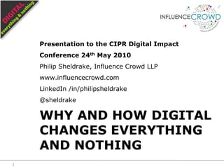 Presentation to the CIPR Digital Impact Conference 24th May 2010 Philip Sheldrake, Influence Crowd LLP www.influencecrowd.com LinkedIn /in/philipsheldrake @sheldrake Why and how digital changes everything and nothing 1 