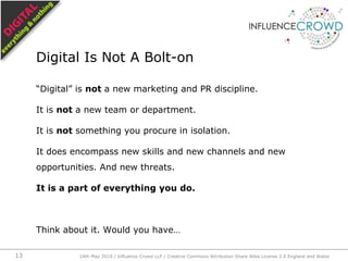 “Digital” is not a new marketing and PR discipline.,[object Object],It is not a new team or department.,[object Object],It is not something you procure in isolation.,[object Object],It does encompass new skills and new channels and new opportunities. And new threats.,[object Object],It is a part of everything you do.,[object Object],Think about it. Would you have…,[object Object],Digital Is Not A Bolt-on,[object Object],24th May 2010 / Influence Crowd LLP / Creative Commons Attribution Share Alike License 2.0 England and Wales,[object Object],13,[object Object]
