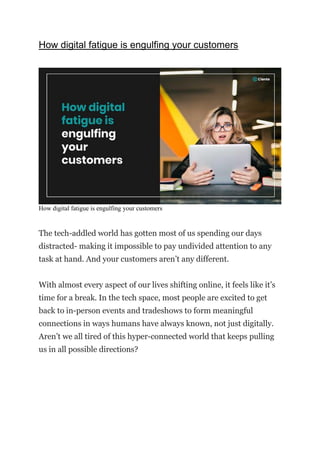 How digital fatigue is engulfing your customers
How digital fatigue is engulfing your customers
The tech-addled world has gotten most of us spending our days
distracted- making it impossible to pay undivided attention to any
task at hand. And your customers aren’t any different.
With almost every aspect of our lives shifting online, it feels like it’s
time for a break. In the tech space, most people are excited to get
back to in-person events and tradeshows to form meaningful
connections in ways humans have always known, not just digitally.
Aren’t we all tired of this hyper-connected world that keeps pulling
us in all possible directions?
 