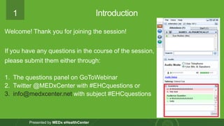1 
Presented by MEDxeHealthCenter 
Introduction 
Welcome! Thank you for joining the session! 
If you have any questions in the course of the session, please submit them either through: 
1.The questions panel on GoToWebinar 
2.Twitter @MEDxCenterwith #EHCquestions or 
3.info@medxcenter.netwith subject #EHCquestions  