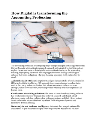 How Digital is transforming the
Accounting Profession
The accounting profession is undergoing major changes as digital technology transforms
the way financial information is managed, analyzed, and reported. In this blog post, we
explore the various impacts that digital transformation is having on the accounting
industry, highlighting key trends and helping professionals leverage technology to
enhance their roles and gain an edge in a changing landscape. I will explain how to
stand.
Automation and efficiency: Digital technologies such as robotic process automation
(RPA) and artificial intelligence (AI) automate time-consuming and mundane tasks
such as data entry and reconciliation. This allows accountants to focus on more
strategic, value-added activities, increasing overall efficiency and reducing the risk of
human error.
Cloud-based accounting solutions: The move to cloud-based accounting software
has revolutionized the way financial data is stored, accessed, and shared. Cloud
platforms enable real-time collaboration, giving accountants and their clients instant
access to financial information from anywhere, facilitating more dynamic and
responsive decision-making.
Data analysis and business intelligence: Advanced data analysis tools enable
accountants to gain actionable insights from large datasets. Accountants can now
 