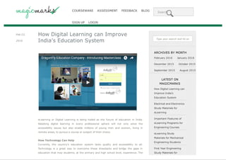 COURSEWARE ASSESSMENT FEEDBACK BLOG Search
SIGN UP LOGIN
Feb 23,
2016
How Digital Learning can Improve
India’s Education System
eLearning or Digital Learning is being hailed as the future of education in India.
Adopting digital learning in every professional sphere will not only solve the
accessibility issues but also enable millions of young men and women, living in
remote areas, to pursue a course or subject of their choice.
How Technology Can Help
Currently, the country’s education system lacks quality and accessibility to all.
Technology is a great way to overcome these drawbacks and bridge the gaps in
education that may students, at the primary and high school level, experience. The
Type your search and hit enter...
ARCHIVES BY MONTH
February 2016 January 2016
December 2015 October 2015
September 2015 August 2015
LATEST ON
MAGICMARKS
How Digital Learning can
Improve India’s
Education System
Electrical and Electronics
Study Materials for
eLearning
Important Features of
eLearning Programs for
Engineering Courses
eLearning Study
Materials for Mechanical
Engineering Students
First Year Engineering
Study Materials for
Save web pages as PDF manually or automatically with PDFmyURL
 