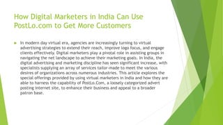 How Digital Marketers in India Can Use
PostLo.com to Get More Customers
 In modern day virtual era, agencies are increasingly turning to virtual
advertising strategies to extend their reach, improve logo focus, and engage
clients effectively. Digital marketers play a pivotal role in assisting groups in
navigating the net landscape to achieve their marketing goals. In India, the
digital advertising and marketing discipline has seen significant increase, with
specialists supplying an array of services tailor-made to meet the various
desires of organizations across numerous industries. This article explores the
special offerings provided by using virtual marketers in India and how they are
able to harness the capability of PostLo.Com, a loosely categorized advert
posting internet site, to enhance their business and appeal to a broader
patron base.
 