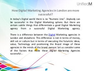 How Digital Marketing Agencies in London are more
successful?
In today's Digital world there is no "Numero Uno". Anybody can
be successful in the Digital Marketing sphere. But there are
certain subtle things that differentiate a good Digital Marketing
agency from a successful Digital Marketing agency.
There is a difference between the Digital Marketing agencies in
London and elsewhere. This difference is not in terms of money,
skill set or culture but in terms of executing the futuristic ideas,
value, Technology and positioning the Brand image of these
agencies in the minds of the brand owners. Let us consider some
of the factors that make these Digital Marketing Agencies
successful...
 