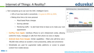 Slide 16
www.edureka.co/web-marketing-analytics
Slide 16
Internet of Things: A Reality?
 Tech companies go to war over the CAR ( Intelligent Cars!)
» 10% of cars have built-in connectivity – to grow to 90% by 2020.
» Making drive time a lot more personal
• Mood based Music changes
• Syncing calendar
• Monitoring traffic – to alert best times to leave so to make your next
appointment
• CarPlay from Apple: interfaces iPhone to car’s infotainment center, allowing
control for music, messages or calls from their phone via voice or display
• Android Auto from Google: Similar capabilities – fitted unto self-drive cars (
700,000 miles without an accident ) more productivity, safety and convenience
• Windshields are used for augmented reality platforms or screen to project
content from mobile devices
 