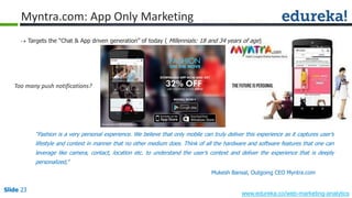 Slide 23
www.edureka.co/web-marketing-analytics
Slide 23
Myntra.com: App Only Marketing
 Targets the “Chat & App driven generation” of today ( Millennials: 18 and 34 years of age)
“Fashion is a very personal experience. We believe that only mobile can truly deliver this experience as it captures user’s
lifestyle and context in manner that no other medium does. Think of all the hardware and software features that one can
leverage like camera, contact, location etc. to understand the user’s context and deliver the experience that is deeply
personalized,”
Mukesh Bansal, Outgoing CEO Myntra.com
Too many push notifications?
 