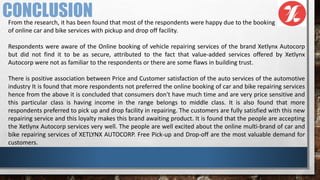 From the research, it has been found that most of the respondents were happy due to the booking
of online car and bike services with pickup and drop off facility.
Respondents were aware of the Online booking of vehicle repairing services of the brand Xetlynx Autocorp
but did not find it to be as secure, attributed to the fact that value-added services offered by Xetlynx
Autocorp were not as familiar to the respondents or there are some flaws in building trust.
There is positive association between Price and Customer satisfaction of the auto services of the automotive
industry It is found that more respondents not preferred the online booking of car and bike repairing services
hence from the above it is concluded that consumers don't have much time and are very price sensitive and
this particular class is having income in the range belongs to middle class. It is also found that more
respondents preferred to pick up and drop facility in repairing. The customers are fully satisfied with this new
repairing service and this loyalty makes this brand awaiting product. It is found that the people are accepting
the Xetlynx Autocorp services very well. The people are well excited about the online multi-brand of car and
bike repairing services of XETLYNX AUTOCORP. Free Pick-up and Drop-off are the most valuable demand for
customers.
CONCLUSION
 