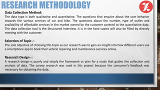 RESEARCH METHODOLOGY
Data Collection Method:
The data type is both qualitative and quantitative. The questions that enquire about the user behavior
towards the various services of car and bike. The questions about the number, type of outlet and
availability of affordable services in the market owned by the customer covered to the quantitative data.
The data collection tool is the Structured Interview. It is in the hard copies will also be filled by directly
meeting with the customer.
Selection of Topic -:
The sole objective of choosing this topic as our research was to gain an insight into how different users use
a smartphone app to book their vehicle repairing and maintenance services online.
Research Design -:
A research design is purely and simply the framework or plan for a study that guides the collection and
analysis of data. The survey research was used in this project because the consumer’s feedback was
necessary for obtaining the data.
 