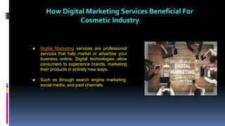 How Digital Marketing Services Beneficial For
Cosmetic Industry
● Digital Marketing services are professional
services that help market or advertise your
business online. Digital technologies allow
consumers to experience brands, marketing
their products in entirely new ways.
● Such as through search engine marketing,
social media, and paid channels.
 