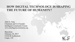 HOW DIGITAL TECHNOLOGY IS SHAPING
THE FUTURE OF HUMANITY?
John G. Jung
Chairman and Co-Founder
Intelligent Community Forum
www.intelligentcommunity.org
Barcelona
February 28, 2017
COACB Auditorium
Caspe, 130
 