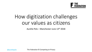 @aureliepols The	Federation	©	Competing	on	Privacy
How	digitization	challenges	
our	values	as	citizens	
Aurélie	Pols	– Manchester	June	13th 2018
 
