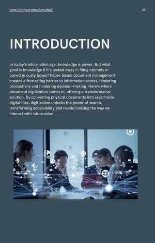 In today's information age, knowledge is power. But what
good is knowledge if it's locked away in filing cabinets or
buried in dusty boxes? Paper-based document management
creates a frustrating barrier to information access, hindering
productivity and hindering decision-making. Here's where
document digitization comes in, offering a transformative
solution. By converting physical documents into searchable
digital files, digitization unlocks the power of search,
transforming accessibility and revolutionizing the way we
interact with information.
https://tinyurl.com/5xmvrba9 02
INTRODUCTION
 