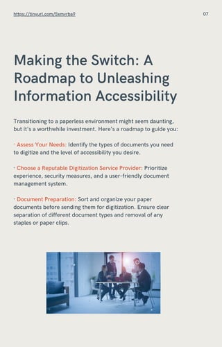 Making the Switch: A
Roadmap to Unleashing
Information Accessibility
Transitioning to a paperless environment might seem daunting,
but it's a worthwhile investment. Here's a roadmap to guide you:
· Assess Your Needs: Identify the types of documents you need
to digitize and the level of accessibility you desire.
· Choose a Reputable Digitization Service Provider: Prioritize
experience, security measures, and a user-friendly document
management system.
· Document Preparation: Sort and organize your paper
documents before sending them for digitization. Ensure clear
separation of different document types and removal of any
staples or paper clips.
https://tinyurl.com/5xmvrba9 07
 