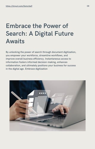 Embrace the Power of
Search: A Digital Future
Awaits
By unlocking the power of search through document digitization,
you empower your workforce, streamline workflows, and
improve overall business efficiency. Instantaneous access to
information fosters informed decision-making, enhances
collaboration, and ultimately positions your business for success
in the digital age. Embrace digitization
https://tinyurl.com/5xmvrba9 08
 