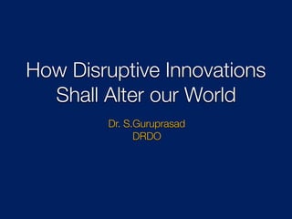 How Disruptive Innovations
Shall Alter our World
Dr. S.Guruprasad
DRDO
 