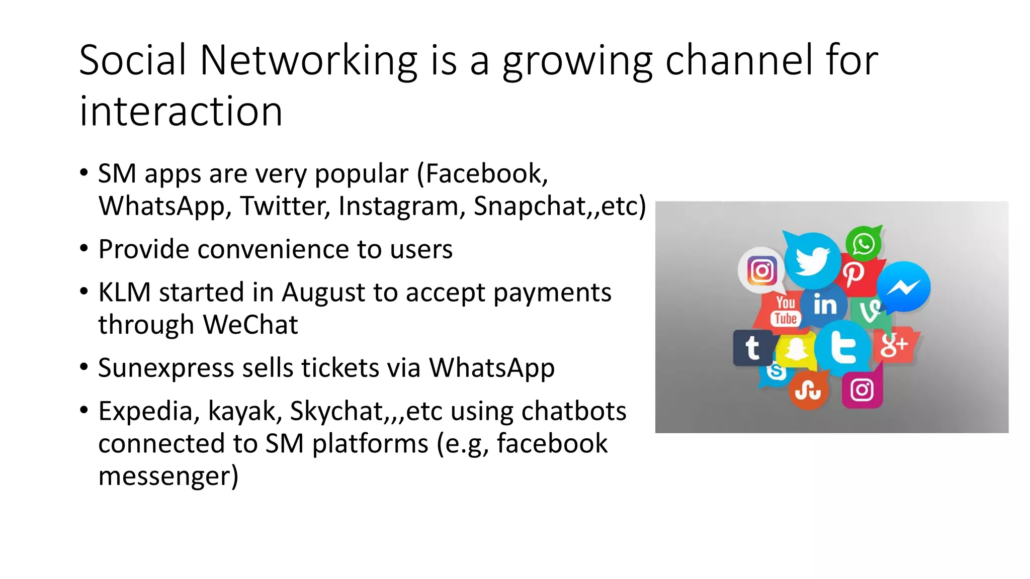 Social Networking is a growing channel for
interaction
• SM apps are very popular (Facebook,
WhatsApp, Twitter, Instagram, Snapchat,,etc)
• Provide convenience to users
• KLM started in August to accept payments
through WeChat
• Sunexpress sells tickets via WhatsApp
• Expedia, kayak, Skychat,,,etc using chatbots
connected to SM platforms (e.g, facebook
messenger)
 