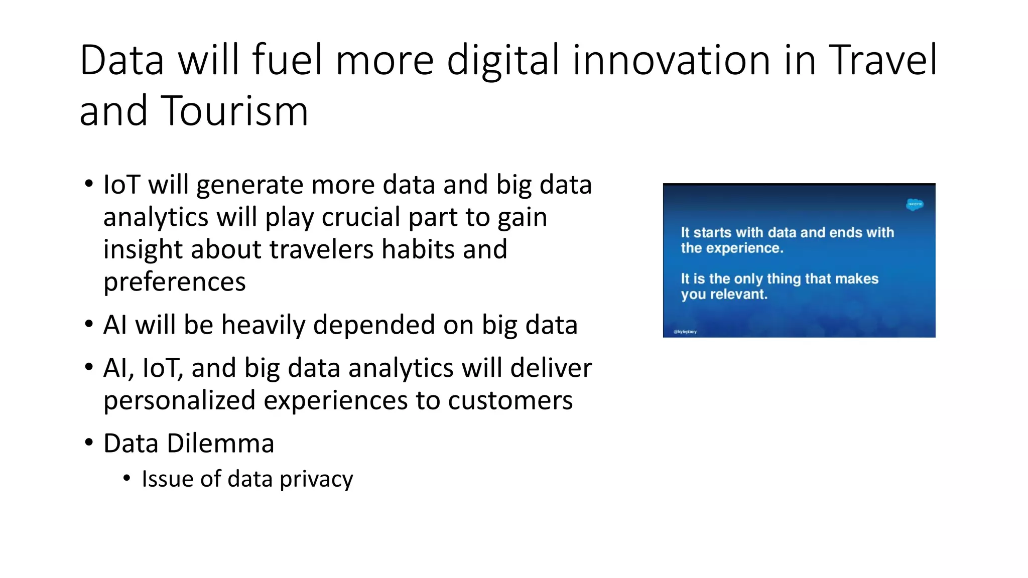 Data will fuel more digital innovation in Travel
and Tourism
• IoT will generate more data and big data
analytics will play crucial part to gain
insight about travelers habits and
preferences
• AI will be heavily depended on big data
• AI, IoT, and big data analytics will deliver
personalized experiences to customers
• Data Dilemma
• Issue of data privacy
 
