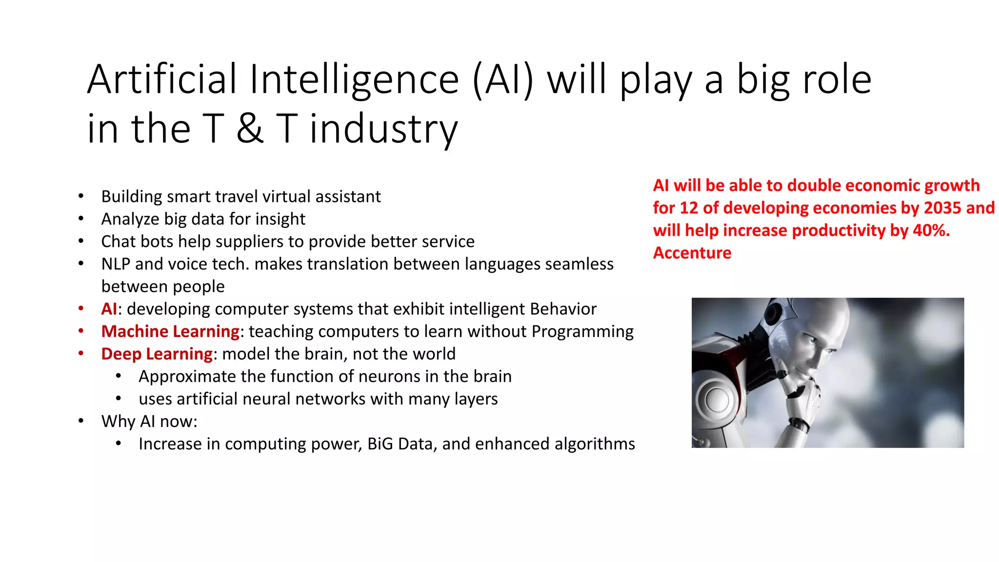 Artificial Intelligence (AI) will play a big role
in the T & T industry
• Building smart travel virtual assistant
• Analyze big data for insight
• Chat bots help suppliers to provide better service
• NLP and voice tech. makes translation between languages seamless
between people
• AI: developing computer systems that exhibit intelligent Behavior
• Machine Learning: teaching computers to learn without Programming
• Deep Learning: model the brain, not the world
• Approximate the function of neurons in the brain
• uses artificial neural networks with many layers
• Why AI now:
• Increase in computing power, BiG Data, and enhanced algorithms
AI will be able to double economic growth
for 12 of developing economies by 2035 and
will help increase productivity by 40%.
Accenture
 