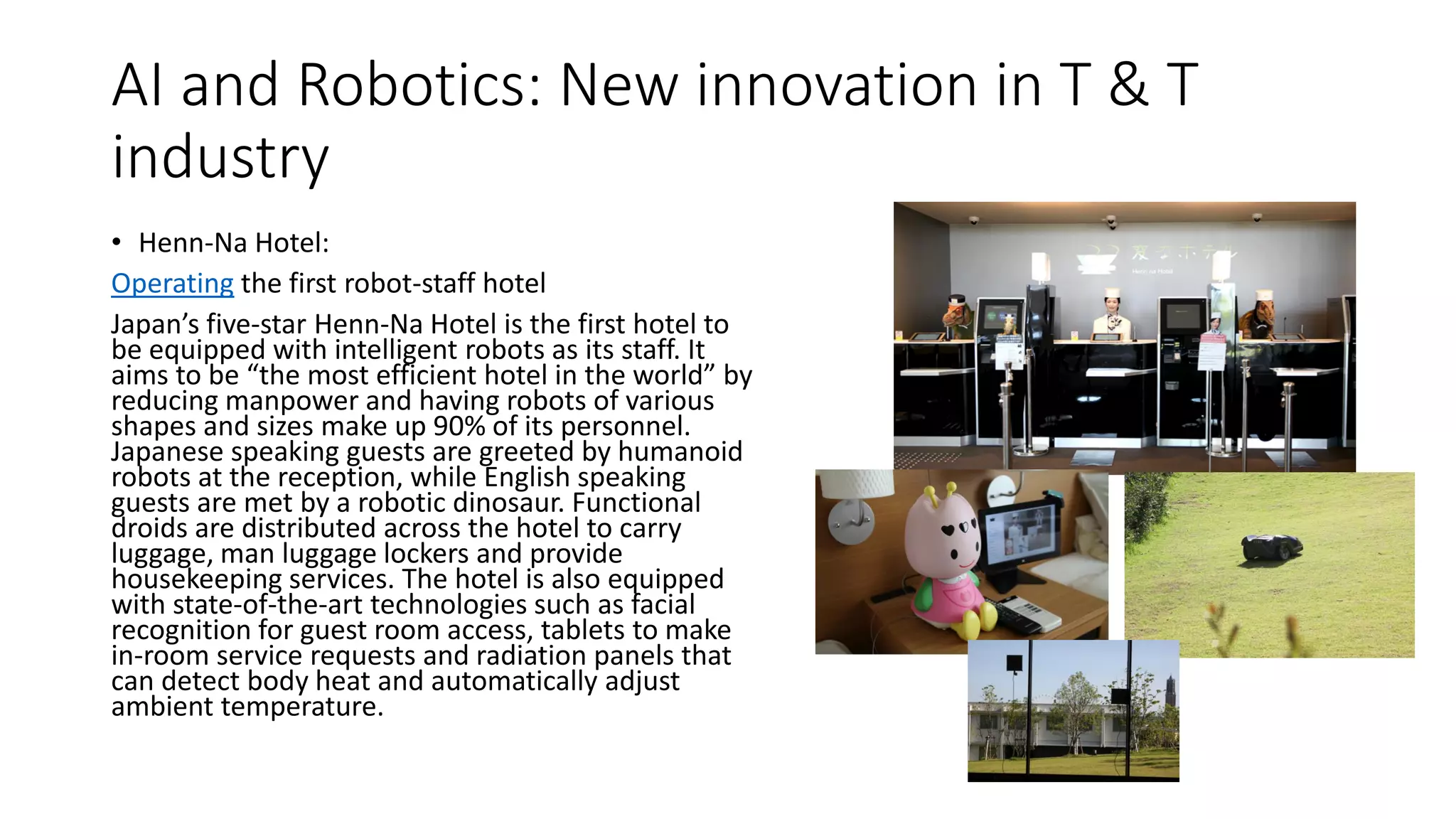AI and Robotics: New innovation in T & T
industry
• Henn-Na Hotel:
Operating the first robot-staff hotel
Japan’s five-star Henn-Na Hotel is the first hotel to
be equipped with intelligent robots as its staff. It
aims to be “the most efficient hotel in the world” by
reducing manpower and having robots of various
shapes and sizes make up 90% of its personnel.
Japanese speaking guests are greeted by humanoid
robots at the reception, while English speaking
guests are met by a robotic dinosaur. Functional
droids are distributed across the hotel to carry
luggage, man luggage lockers and provide
housekeeping services. The hotel is also equipped
with state-of-the-art technologies such as facial
recognition for guest room access, tablets to make
in-room service requests and radiation panels that
can detect body heat and automatically adjust
ambient temperature.
 