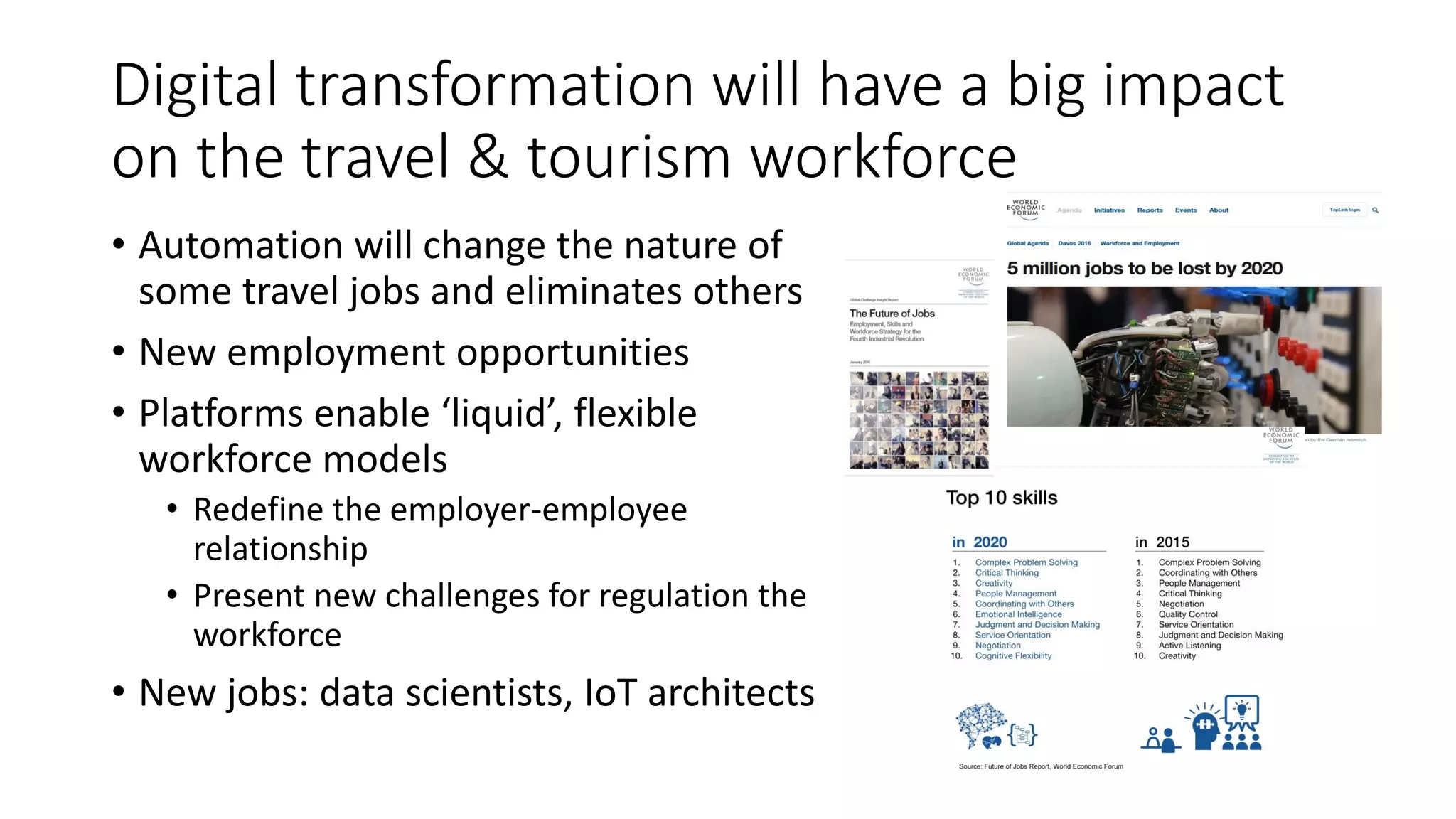 Digital transformation will have a big impact
on the travel & tourism workforce
• Automation will change the nature of
some travel jobs and eliminates others
• New employment opportunities
• Platforms enable ‘liquid’, flexible
workforce models
• Redefine the employer-employee
relationship
• Present new challenges for regulation the
workforce
• New jobs: data scientists, IoT architects
 