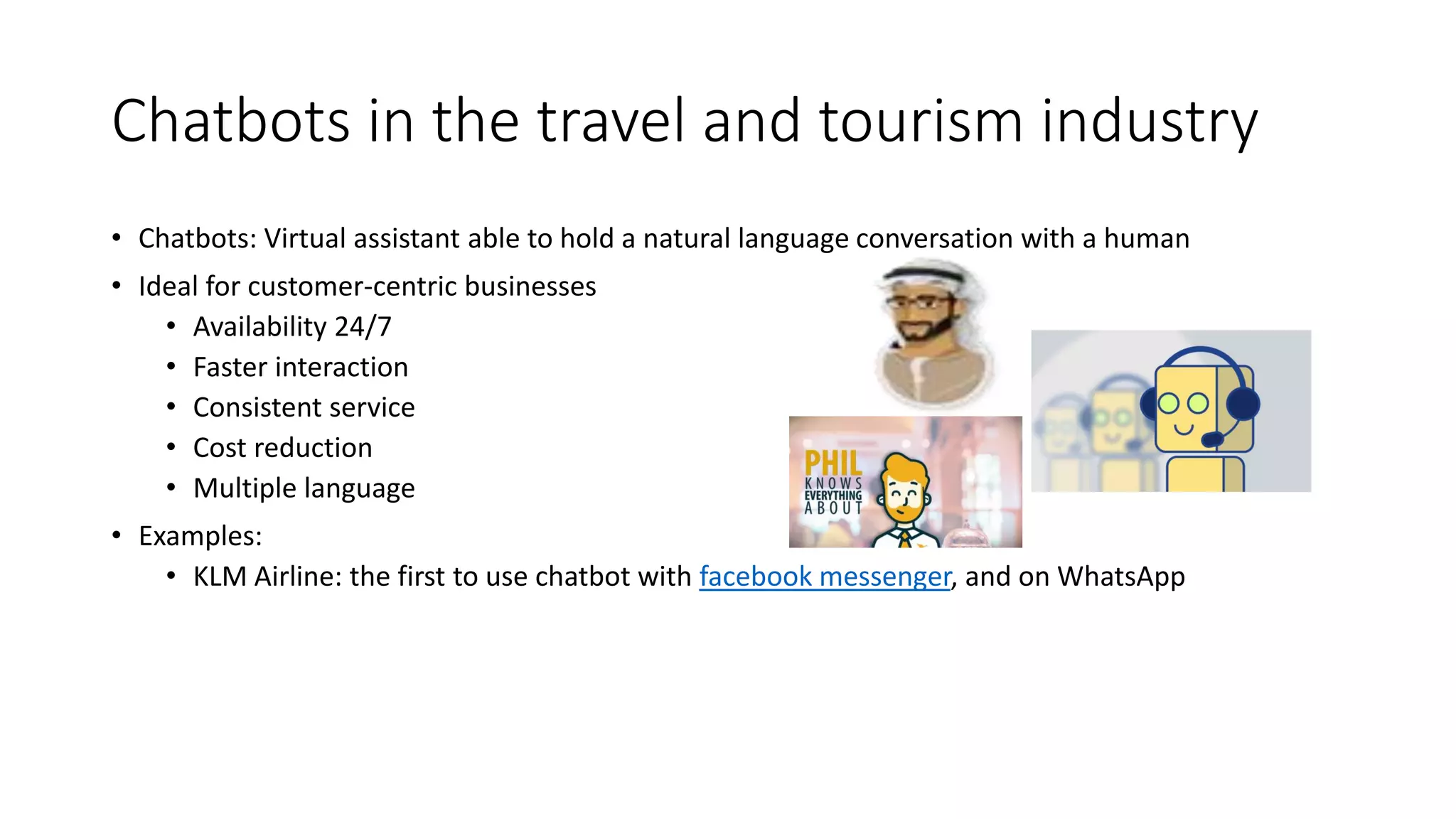 Chatbots in the travel and tourism industry
• Chatbots: Virtual assistant able to hold a natural language conversation with a human
• Ideal for customer-centric businesses
• Availability 24/7
• Faster interaction
• Consistent service
• Cost reduction
• Multiple language
• Examples:
• KLM Airline: the first to use chatbot with facebook messenger, and on WhatsApp
 