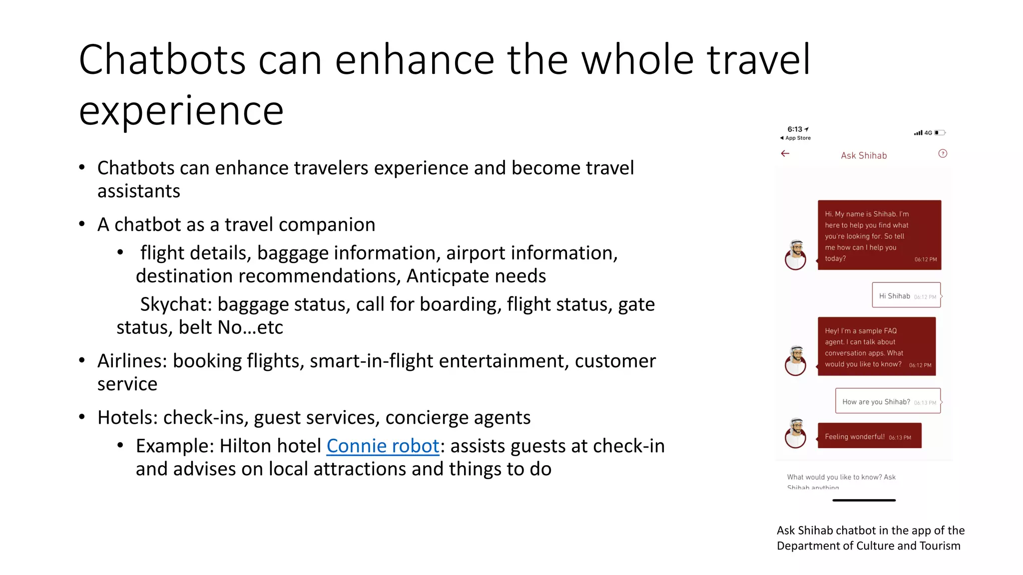 Chatbots can enhance the whole travel
experience
• Chatbots can enhance travelers experience and become travel
assistants
• A chatbot as a travel companion
• flight details, baggage information, airport information,
destination recommendations, Anticpate needs
Skychat: baggage status, call for boarding, flight status, gate
status, belt No…etc
• Airlines: booking flights, smart-in-flight entertainment, customer
service
• Hotels: check-ins, guest services, concierge agents
• Example: Hilton hotel Connie robot: assists guests at check-in
and advises on local attractions and things to do
Ask Shihab chatbot in the app of the
Department of Culture and Tourism
 