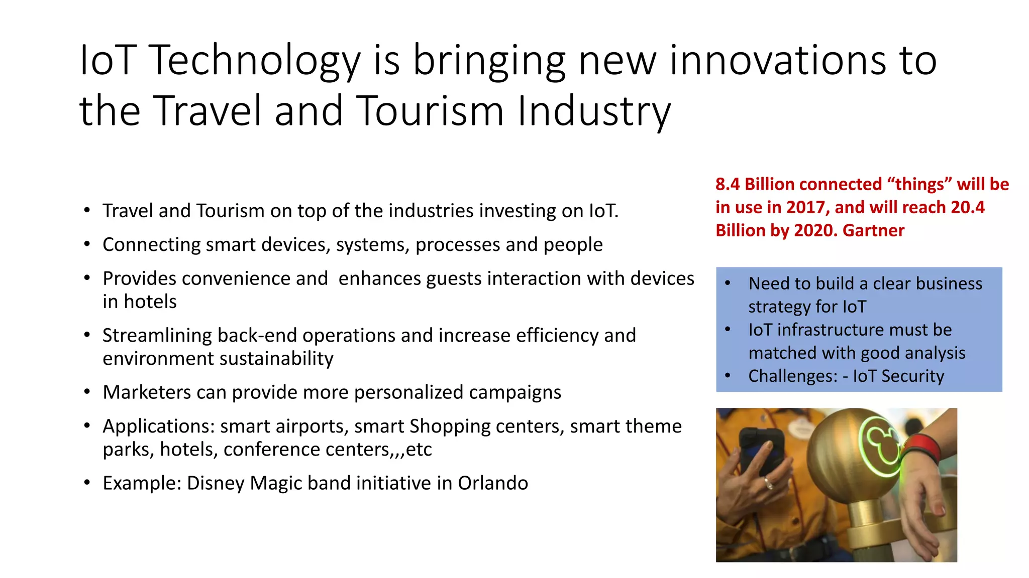 IoT Technology is bringing new innovations to
the Travel and Tourism Industry
• Travel and Tourism on top of the industries investing on IoT.
• Connecting smart devices, systems, processes and people
• Provides convenience and enhances guests interaction with devices
in hotels
• Streamlining back-end operations and increase efficiency and
environment sustainability
• Marketers can provide more personalized campaigns
• Applications: smart airports, smart Shopping centers, smart theme
parks, hotels, conference centers,,,etc
• Example: Disney Magic band initiative in Orlando
• Need to build a clear business
strategy for IoT
• IoT infrastructure must be
matched with good analysis
• Challenges: - IoT Security
8.4 Billion connected “things” will be
in use in 2017, and will reach 20.4
Billion by 2020. Gartner
 