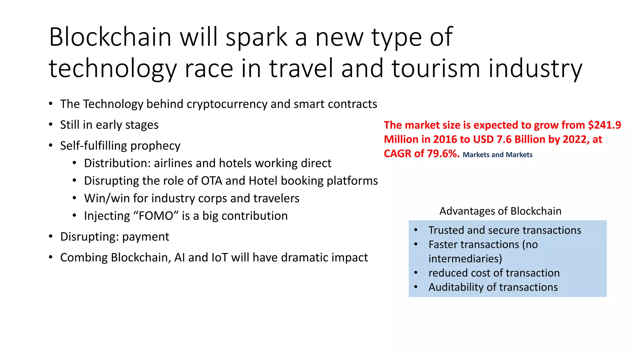 Blockchain will spark a new type of
technology race in travel and tourism industry
• The Technology behind cryptocurrency and smart contracts
• Still in early stages
• Self-fulfilling prophecy
• Distribution: airlines and hotels working direct
• Disrupting the role of OTA and Hotel booking platforms
• Win/win for industry corps and travelers
• Injecting “FOMO” is a big contribution
• Disrupting: payment
• Combing Blockchain, AI and IoT will have dramatic impact
• Trusted and secure transactions
• Faster transactions (no
intermediaries)
• reduced cost of transaction
• Auditability of transactions
Advantages of Blockchain
The market size is expected to grow from $241.9
Million in 2016 to USD 7.6 Billion by 2022, at
CAGR of 79.6%. Markets and Markets
 