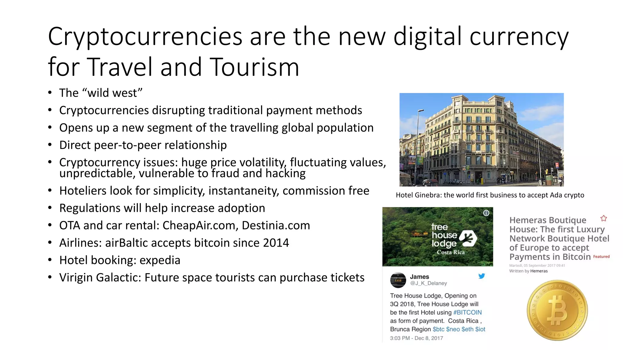 Cryptocurrencies are the new digital currency
for Travel and Tourism
• The “wild west”
• Cryptocurrencies disrupting traditional payment methods
• Opens up a new segment of the travelling global population
• Direct peer-to-peer relationship
• Cryptocurrency issues: huge price volatility, fluctuating values,
unpredictable, vulnerable to fraud and hacking
• Hoteliers look for simplicity, instantaneity, commission free
• Regulations will help increase adoption
• OTA and car rental: CheapAir.com, Destinia.com
• Airlines: airBaltic accepts bitcoin since 2014
• Hotel booking: expedia
• Virigin Galactic: Future space tourists can purchase tickets
Hotel Ginebra: the world first business to accept Ada crypto
 